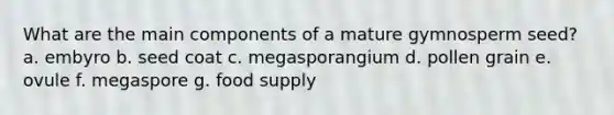 What are the main components of a mature gymnosperm seed? a. embyro b. seed coat c. megasporangium d. pollen grain e. ovule f. megaspore g. food supply