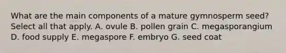 What are the main components of a mature gymnosperm seed? Select all that apply. A. ovule B. pollen grain C. megasporangium D. food supply E. megaspore F. embryo G. seed coat