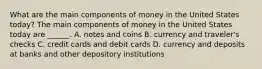 What are the main components of money in the United States​ today? The main components of money in the United States today are​ ______. A. notes and coins B. currency and traveler's checks C. credit cards and debit cards D. currency and deposits at banks and other depository institutions