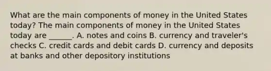 What are the main components of money in the United States​ today? The main components of money in the United States today are​ ______. A. notes and coins B. currency and traveler's checks C. credit cards and debit cards D. currency and deposits at banks and other depository institutions