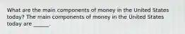 What are the main components of money in the United States​ today? The main components of money in the United States today are​ ______.