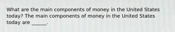 What are the main components of money in the United States​ today? The main components of money in the United States today are​ ______.