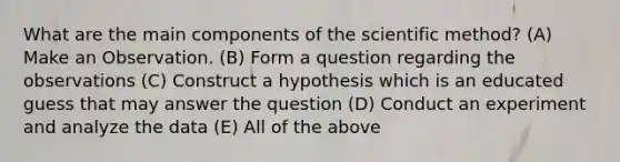 What are the main components of the scientific method? (A) Make an Observation. (B) Form a question regarding the observations (C) Construct a hypothesis which is an educated guess that may answer the question (D) Conduct an experiment and analyze the data (E) All of the above