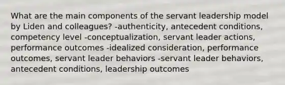 What are the main components of the servant leadership model by Liden and colleagues? -authenticity, antecedent conditions, competency level -conceptualization, servant leader actions, performance outcomes -idealized consideration, performance outcomes, servant leader behaviors -servant leader behaviors, antecedent conditions, leadership outcomes