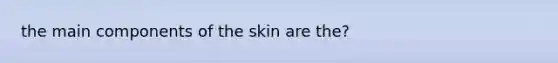 the main components of the skin are the?