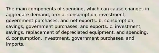 The main components of spending, which can cause changes in aggregate demand, are: a. consumption, investment, government purchases, and net exports. b. consumption, savings, government purchases, and exports. c. investment, savings, replacement of depreciated equipment, and spending. d. consumption, investment, government purchases, and imports.