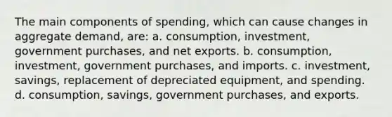 The main components of spending, which can cause changes in aggregate demand, are: a. consumption, investment, government purchases, and net exports. b. consumption, investment, government purchases, and imports. c. investment, savings, replacement of depreciated equipment, and spending. d. consumption, savings, government purchases, and exports.