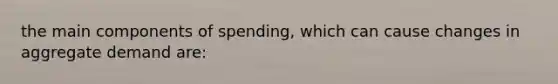 the main components of spending, which can cause changes in aggregate demand are: