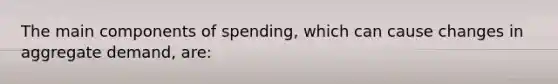 The main components of spending, which can cause changes in aggregate demand, are: