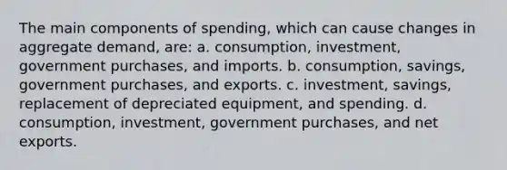 The main components of spending, which can cause changes in aggregate demand, are: a. ​consumption, investment, government purchases, and imports. b. ​consumption, savings, government purchases, and exports. c. ​investment, savings, replacement of depreciated equipment, and spending. d. ​consumption, investment, government purchases, and net exports.