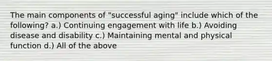 The main components of "successful aging" include which of the following? a.) Continuing engagement with life b.) Avoiding disease and disability c.) Maintaining mental and physical function d.) All of the above