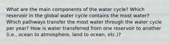 What are the main components of the water cycle? Which reservoir in the global water cycle contains the most water? Which pathways transfer the most water through the water cycle per year? How is water transferred from one reservoir to another (i.e., ocean to atmosphere, land to ocean, etc.)?