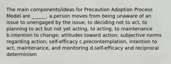 The main components/ideas for Precaution Adoption Process Model are ______. a.person moves from being unaware of an issue to unengaged by the issue, to deciding not to act, to planning to act but not yet acting, to acting, to maintenance b.intention to change; attitudes toward action; subjective norms regarding action; self-efficacy c.precontemplation, intention to act, maintenance, and monitoring d.self-efficacy and reciprocal determinism