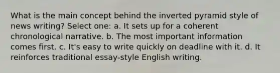 What is the main concept behind the inverted pyramid style of news writing? Select one: a. It sets up for a coherent chronological narrative. b. The most important information comes first. c. It's easy to write quickly on deadline with it. d. It reinforces traditional essay-style English writing.