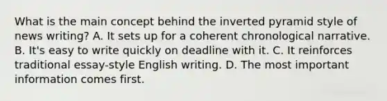 What is the main concept behind the inverted pyramid style of news writing? A. It sets up for a coherent chronological narrative. B. It's easy to write quickly on deadline with it. C. It reinforces traditional essay-style English writing. D. The most important information comes first.