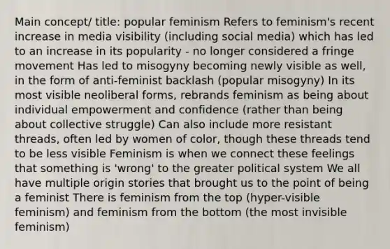 Main concept/ title: popular feminism Refers to feminism's recent increase in media visibility (including social media) which has led to an increase in its popularity - no longer considered a fringe movement Has led to misogyny becoming newly visible as well, in the form of anti-feminist backlash (popular misogyny) In its most visible neoliberal forms, rebrands feminism as being about individual empowerment and confidence (rather than being about collective struggle) Can also include more resistant threads, often led by women of color, though these threads tend to be less visible Feminism is when we connect these feelings that something is 'wrong' to the greater political system We all have multiple origin stories that brought us to the point of being a feminist There is feminism from the top (hyper-visible feminism) and feminism from the bottom (the most invisible feminism)