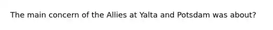 The main concern of the Allies at Yalta and Potsdam was about?