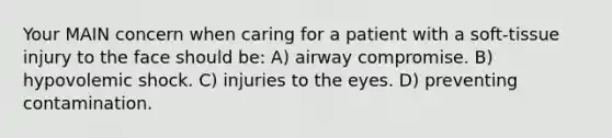 Your MAIN concern when caring for a patient with a soft-tissue injury to the face should be: A) airway compromise. B) hypovolemic shock. C) injuries to the eyes. D) preventing contamination.