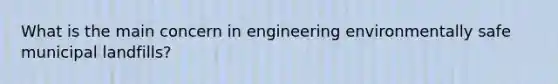 What is the main concern in engineering environmentally safe municipal landfills?