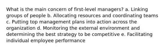 What is the main concern of first-level managers? a. Linking groups of people b. Allocating resources and coordinating teams c. Putting top management plans into action across the organization d. Monitoring the external environment and determining the best strategy to be competitive e. Facilitating individual employee performance