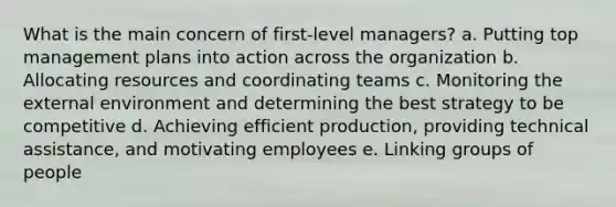 What is the main concern of first-level managers? a. Putting top management plans into action across the organization b. Allocating resources and coordinating teams c. Monitoring the external environment and determining the best strategy to be competitive d. Achieving efficient production, providing technical assistance, and motivating employees e. Linking groups of people