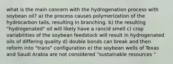 what is the main concern with the hydrogenation process with soybean oil? a) the process causes polymerization of the hydrocarbon tails, resulting in branching. b) the resulting "hydrogenated" oil will likely have a rancid smell c) crop variabilities of the soybean feedstock will result in hydrogenated oils of differing quality d) double bonds can break and then reform into "trans" configuration e) the soybean wells of Texas and Saudi Arabia are not considered "sustainable resources "