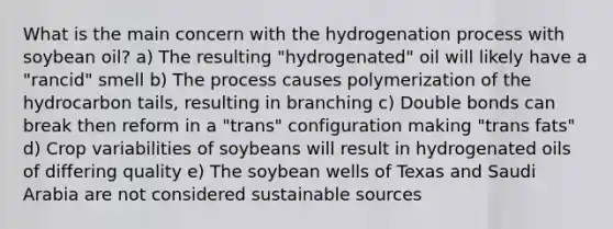 What is the main concern with the hydrogenation process with soybean oil? a) The resulting "hydrogenated" oil will likely have a "rancid" smell b) The process causes polymerization of the hydrocarbon tails, resulting in branching c) Double bonds can break then reform in a "trans" configuration making "trans fats" d) Crop variabilities of soybeans will result in hydrogenated oils of differing quality e) The soybean wells of Texas and Saudi Arabia are not considered sustainable sources