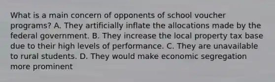 What is a main concern of opponents of school voucher programs? A. They artificially inflate the allocations made by the federal government. B. They increase the local property tax base due to their high levels of performance. C. They are unavailable to rural students. D. They would make economic segregation more prominent