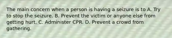 The main concern when a person is having a seizure is to A. Try to stop the seizure. B. Prevent the victim or anyone else from getting hurt. C. Administer CPR. D. Prevent a crowd from gathering.