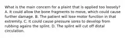 What is the main concern for a plaint that is applied too loosely? A. It could allow the bone fragments to move, which could cause further damage. B. The patient will lose motor function in that extremity. C. It could cause pressure sores to develop from rubbing agains the splint. D. The splint will cut off distal circulation.