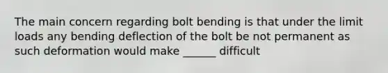 The main concern regarding bolt bending is that under the limit loads any bending deflection of the bolt be not permanent as such deformation would make ______ difficult