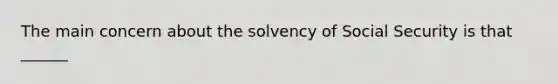 The main concern about the solvency of Social Security is that ______