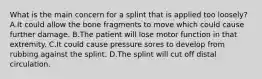 What is the main concern for a splint that is applied too​ loosely? A.It could allow the bone fragments to move which could cause further damage. B.The patient will lose motor function in that extremity. C.It could cause pressure sores to develop from rubbing against the splint. D.The splint will cut off distal circulation.