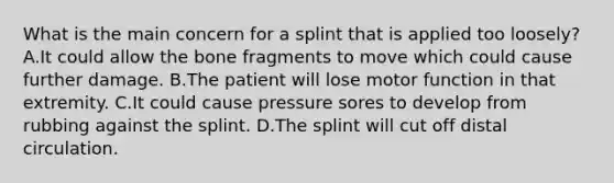 What is the main concern for a splint that is applied too​ loosely? A.It could allow the bone fragments to move which could cause further damage. B.The patient will lose motor function in that extremity. C.It could cause pressure sores to develop from rubbing against the splint. D.The splint will cut off distal circulation.