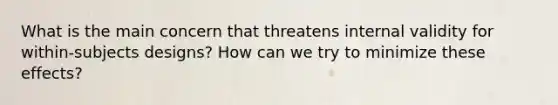 What is the main concern that threatens internal validity for within-subjects designs? How can we try to minimize these effects?