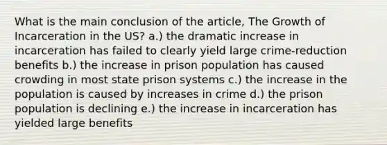 What is the main conclusion of the article, The Growth of Incarceration in the US? a.) the dramatic increase in incarceration has failed to clearly yield large crime-reduction benefits b.) the increase in prison population has caused crowding in most state prison systems c.) the increase in the population is caused by increases in crime d.) the prison population is declining e.) the increase in incarceration has yielded large benefits