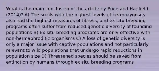 What is the main conclusion of the article by Price and Hadfield (2014)? A) The snails with the highest levels of heterozygosity also had the highest measures of fitness, and ex situ breeding programs often suffer from reduced genetic diversity of founding populations B) Ex situ breeding programs are only effective with non-hermaphroditic organisms C) A loss of genetic diversity is only a major issue with captive populations and not particularly relevant to wild populations that undergo rapid reductions in population size D) Threatened species should be saved from extinction by humans through ex situ breeding programs