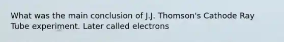 What was the main conclusion of J.J. Thomson's Cathode Ray Tube experiment. Later called electrons