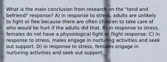 What is the main conclusion from research on the "tend and befriend" response? A) in response to stress, adults are unlikely to fight or flee because there are often children to take care of who would be hurt if the adults did that. B) in response to stress, females do not have a physiological fight or flight response. C) in response to stress, males engage in nurturing activities and seek out support. D) in response to stress, females engage in nurturing activities and seek out support.