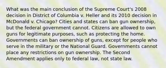 What was the main conclusion of the Supreme Court's 2008 decision in District of Columbia v. Heller and its 2010 decision in McDonald v. Chicago? Cities and states can ban gun ownership, but the federal government cannot. Citizens are allowed to own guns for legitimate purposes, such as protecting the home. Governments can ban ownership of guns, except for people who serve in the military or the National Guard. Governments cannot place any restrictions on gun ownership. The Second Amendment applies only to federal law, not state law.