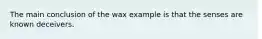 The main conclusion of the wax example is that the senses are known deceivers.