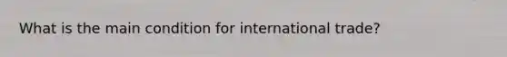 What is the main condition for international trade?