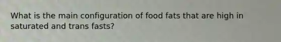 What is the main configuration of food fats that are high in saturated and trans fasts?