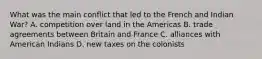 What was the main conflict that led to the French and Indian War? A. competition over land in the Americas B. trade agreements between Britain and France C. alliances with American Indians D. new taxes on the colonists