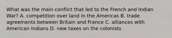 What was the main conflict that led to the French and Indian War? A. competition over land in the Americas B. trade agreements between Britain and France C. alliances with American Indians D. new taxes on the colonists