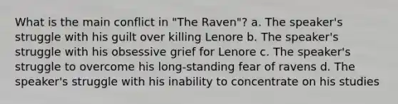 What is the main conflict in "The Raven"? a. The speaker's struggle with his guilt over killing Lenore b. The speaker's struggle with his obsessive grief for Lenore c. The speaker's struggle to overcome his long-standing fear of ravens d. The speaker's struggle with his inability to concentrate on his studies