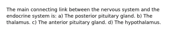 The main connecting link between the <a href='https://www.questionai.com/knowledge/kThdVqrsqy-nervous-system' class='anchor-knowledge'>nervous system</a> and the <a href='https://www.questionai.com/knowledge/k97r8ZsIZg-endocrine-system' class='anchor-knowledge'>endocrine system</a> is: a) The posterior pituitary gland. b) The thalamus. c) The anterior pituitary gland. d) The hypothalamus.