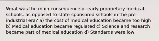 What was the main consequence of early proprietary medical schools, as opposed to state-sponsored schools in the pre-industrial era? a) the cost of medical education became too high b) Medical education became regulated c) Science and research became part of medical education d) Standards were low