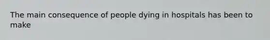 The main consequence of people dying in hospitals has been to make