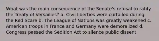 What was the main consequence of the Senate's refusal to ratify the Treaty of Versailles? a. Civil liberties were curtailed during the Red Scare b. The League of Nations was greatly weakened c. American troops in France and Germany were demoralized d. Congress passed the Sedition Act to silence public dissent